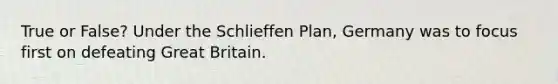 True or False? Under the Schlieffen Plan, Germany was to focus first on defeating Great Britain.