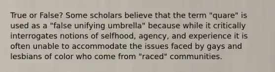 True or False? Some scholars believe that the term "quare" is used as a "false unifying umbrella" because while it critically interrogates notions of selfhood, agency, and experience it is often unable to accommodate the issues faced by gays and lesbians of color who come from "raced" communities.