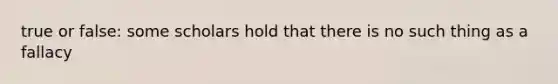 true or false: some scholars hold that there is no such thing as a fallacy