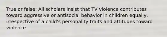 True or false: All scholars insist that TV violence contributes toward aggressive or antisocial behavior in children equally, irrespective of a child's personality traits and attitudes toward violence.