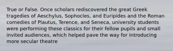 True or False. Once scholars rediscovered the great Greek tragedies of Aeschylus, Sophocles, and Euripides and the Roman comedies of Plautus, Terence, and Seneca, university students were performing these classics for their fellow pupils and small invited audiences, which helped pave the way for introducing more secular theatre