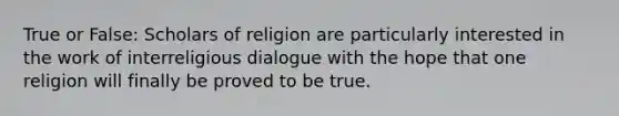 True or False: Scholars of religion are particularly interested in the work of interreligious dialogue with the hope that one religion will finally be proved to be true.