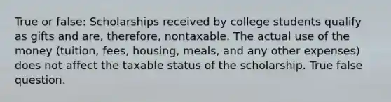 True or false: Scholarships received by college students qualify as gifts and are, therefore, nontaxable. The actual use of the money (tuition, fees, housing, meals, and any other expenses) does not affect the taxable status of the scholarship. True false question.