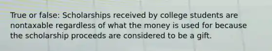 True or false: Scholarships received by college students are nontaxable regardless of what the money is used for because the scholarship proceeds are considered to be a gift.