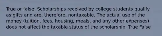 True or false: Scholarships received by college students qualify as gifts and are, therefore, nontaxable. The actual use of the money (tuition, fees, housing, meals, and any other expenses) does not affect the taxable status of the scholarship. True False