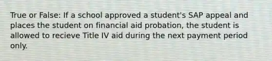 True or False: If a school approved a student's SAP appeal and places the student on financial aid probation, the student is allowed to recieve Title IV aid during the next payment period only.