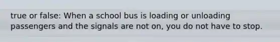 true or false: When a school bus is loading or unloading passengers and the signals are not on, you do not have to stop.