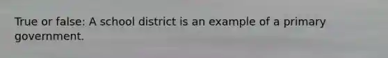 True or false: A school district is an example of a primary government.