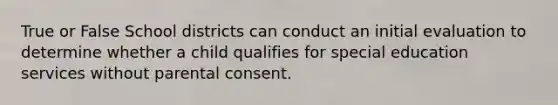 True or False School districts can conduct an initial evaluation to determine whether a child qualifies for special education services without parental consent.