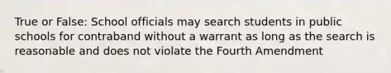 True or False: School officials may search students in public schools for contraband without a warrant as long as the search is reasonable and does not violate the Fourth Amendment