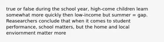 true or false during the school year, high-come children learn somewhat more quickly then low-income but summer = gap. Reasearc​her​s conclude that when it comes to student performance, school matters, but the home and local enviornment​ matter more