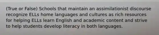 (True or False) Schools that maintain an assimilationist discourse recognize ELLs home languages and cultures as rich resources for helping ELLs learn English and academic content and strive to help students develop literacy in both languages.