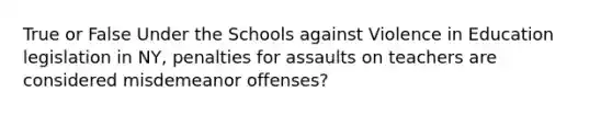 True or False Under the Schools against Violence in Education legislation in NY, penalties for assaults on teachers are considered misdemeanor offenses?