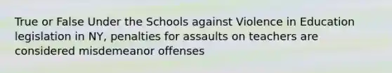 True or False Under the Schools against Violence in Education legislation in NY, penalties for assaults on teachers are considered misdemeanor offenses