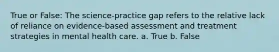 True or False: The science-practice gap refers to the relative lack of reliance on evidence-based assessment and treatment strategies in mental health care. a. True b. False