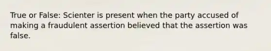 True or False: Scienter is present when the party accused of making a fraudulent assertion believed that the assertion was false.