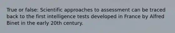 True or false: Scientific approaches to assessment can be traced back to the first intelligence tests developed in France by Alfred Binet in the early 20th century.