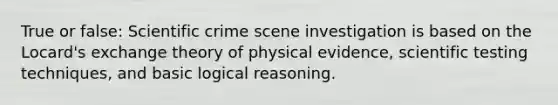 True or false: Scientific crime scene investigation is based on the Locard's exchange theory of physical evidence, scientific testing techniques, and basic logical reasoning.