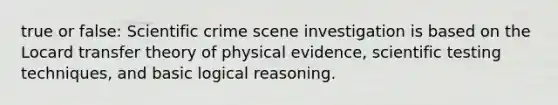 true or false: Scientific crime scene investigation is based on the Locard transfer theory of physical evidence, scientific testing techniques, and basic logical reasoning.