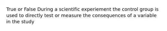 True or False During a scientific experiement the control group is used to directly test or measure the consequences of a variable in the study