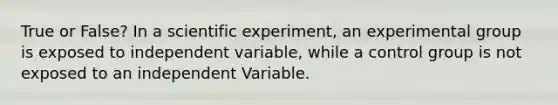 True or False? In a scientific experiment, an experimental group is exposed to independent variable, while a control group is not exposed to an independent Variable.