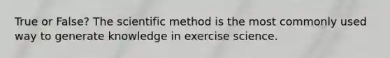 True or False? The scientific method is the most commonly used way to generate knowledge in exercise science.