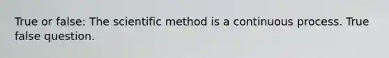 True or false: The scientific method is a continuous process. True false question.