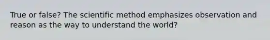 True or false? The scientific method emphasizes observation and reason as the way to understand the world?