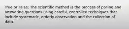 True or False: The scientific method is the process of posing and answering questions using careful, controlled techniques that include systematic, orderly observation and the collection of data.