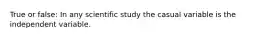 True or false: In any scientific study the casual variable is the independent variable.