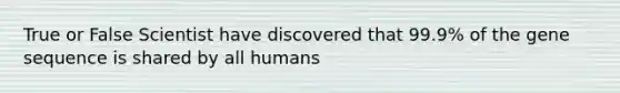 True or False Scientist have discovered that 99.9% of the gene sequence is shared by all humans