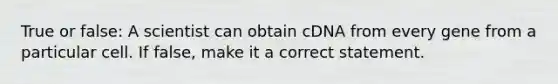 True or false: A scientist can obtain cDNA from every gene from a particular cell. If false, make it a correct statement.