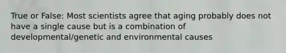 True or False: Most scientists agree that aging probably does not have a single cause but is a combination of developmental/genetic and environmental causes