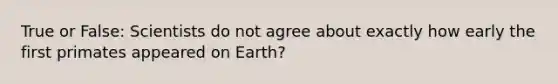 True or False: Scientists do not agree about exactly how early the first primates appeared on Earth?