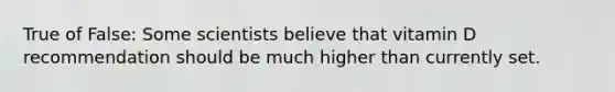 True of False: Some scientists believe that vitamin D recommendation should be much higher than currently set.