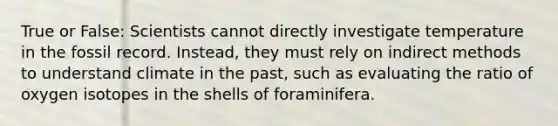 True or False: Scientists cannot directly investigate temperature in the fossil record. Instead, they must rely on indirect methods to understand climate in the past, such as evaluating the ratio of oxygen isotopes in the shells of foraminifera.