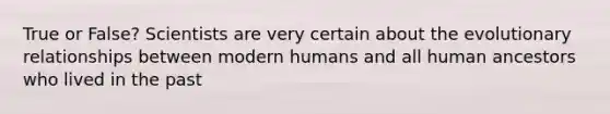 True or False? Scientists are very certain about the evolutionary relationships between modern humans and all human ancestors who lived in the past