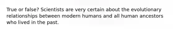 True or false? Scientists are very certain about the evolutionary relationships between modern humans and all human ancestors who lived in the past.