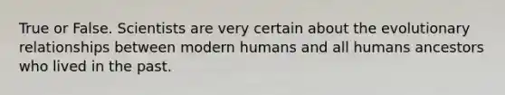 True or False. Scientists are very certain about the evolutionary relationships between modern humans and all humans ancestors who lived in the past.