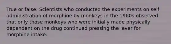 True or false: Scientists who conducted the experiments on self-administration of morphine by monkeys in the 1960s observed that only those monkeys who were initially made physically dependent on the drug continued pressing the lever for morphine intake.