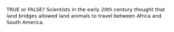 TRUE or FALSE? Scientists in the early 20th century thought that land bridges allowed land animals to travel between Africa and South America.