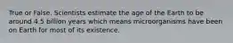 True or False. Scientists estimate the age of the Earth to be around 4.5 billion years which means microorganisms have been on Earth for most of its existence.