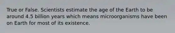 True or False. Scientists estimate the age of the Earth to be around 4.5 billion years which means microorganisms have been on Earth for most of its existence.