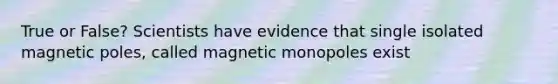 True or False? Scientists have evidence that single isolated magnetic poles, called magnetic monopoles exist