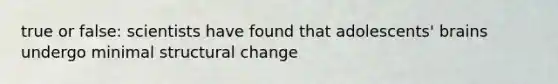 true or false: scientists have found that adolescents' brains undergo minimal structural change