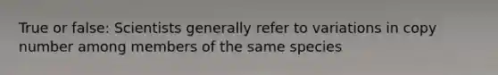 True or false: Scientists generally refer to variations in copy number among members of the same species