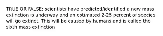 TRUE OR FALSE: scientists have predicted/identified a new mass extinction is underway and an estimated 2-25 percent of species will go extinct. This will be caused by humans and is called the sixth mass extinction