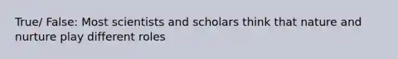 True/ False: Most scientists and scholars think that nature and nurture play different roles