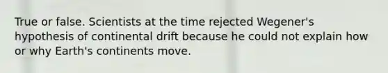 True or false. Scientists at the time rejected Wegener's hypothesis of continental drift because he could not explain how or why Earth's continents move.