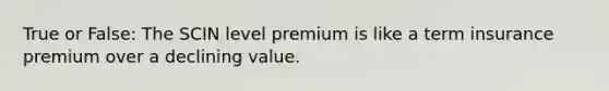 True or False: The SCIN level premium is like a term insurance premium over a declining value.